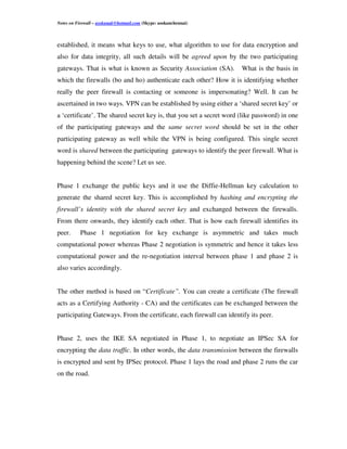 Notes on Firewall – asokanak@hotmail.com (Skype: asokanchennai)



established, it means what keys to use, what algorithm to use for data encryption and
also for data integrity, all such details will be agreed upon by the two participating
gateways. That is what is known as Security Association (SA).         What is the basis in
which the firewalls (bo and ho) authenticate each other? How it is identifying whether
really the peer firewall is contacting or someone is impersonating? Well. It can be
ascertained in two ways. VPN can be established by using either a ‘shared secret key’ or
a ‘certificate’. The shared secret key is, that you set a secret word (like password) in one
of the participating gateways and the same secret word should be set in the other
participating gateway as well while the VPN is being configured. This single secret
word is shared between the participating gateways to identify the peer firewall. What is
happening behind the scene? Let us see.


Phase 1 exchange the public keys and it use the Diffie-Hellman key calculation to
generate the shared secret key. This is accomplished by hashing and encrypting the
firewall’s identity with the shared secret key and exchanged between the firewalls.
From there onwards, they identify each other. That is how each firewall identifies its
peer.      Phase 1 negotiation for key exchange is asymmetric and takes much
computational power whereas Phase 2 negotiation is symmetric and hence it takes less
computational power and the re-negotiation interval between phase 1 and phase 2 is
also varies accordingly.


The other method is based on “Certificate”. You can create a certificate (The firewall
acts as a Certifying Authority - CA) and the certificates can be exchanged between the
participating Gateways. From the certificate, each firewall can identify its peer.


Phase 2, uses the IKE SA negotiated in Phase 1, to negotiate an IPSec SA for
encrypting the data traffic. In other words, the data transmission between the firewalls
is encrypted and sent by IPSec protocol. Phase 1 lays the road and phase 2 runs the car
on the road.
 