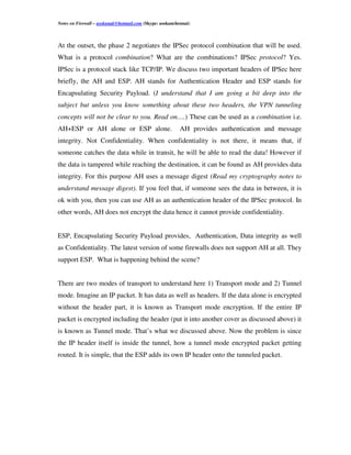 Notes on Firewall – asokanak@hotmail.com (Skype: asokanchennai)



At the outset, the phase 2 negotiates the IPSec protocol combination that will be used.
What is a protocol combination? What are the combinations? IPSec protocol? Yes.
IPSec is a protocol stack like TCP/IP. We discuss two important headers of IPSec here
briefly, the AH and ESP. AH stands for Authentication Header and ESP stands for
Encapsulating Security Payload. (I understand that I am going a bit deep into the
subject but unless you know something about these two headers, the VPN tunneling
concepts will not be clear to you. Read on….) These can be used as a combination i.e.
AH+ESP or AH alone or ESP alone.                          AH provides authentication and message
integrity. Not Confidentiality. When confidentiality is not there, it means that, if
someone catches the data while in transit, he will be able to read the data! However if
the data is tampered while reaching the destination, it can be found as AH provides data
integrity. For this purpose AH uses a message digest (Read my cryptography notes to
understand message digest). If you feel that, if someone sees the data in between, it is
ok with you, then you can use AH as an authentication header of the IPSec protocol. In
other words, AH does not encrypt the data hence it cannot provide confidentiality.


ESP, Encapsulating Security Payload provides, Authentication, Data integrity as well
as Confidentiality. The latest version of some firewalls does not support AH at all. They
support ESP. What is happening behind the scene?


There are two modes of transport to understand here 1) Transport mode and 2) Tunnel
mode. Imagine an IP packet. It has data as well as headers. If the data alone is encrypted
without the header part, it is known as Transport mode encryption. If the entire IP
packet is encrypted including the header (put it into another cover as discussed above) it
is known as Tunnel mode. That’s what we discussed above. Now the problem is since
the IP header itself is inside the tunnel, how a tunnel mode encrypted packet getting
routed. It is simple, that the ESP adds its own IP header onto the tunneled packet.
 