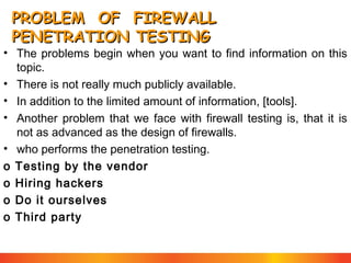 PROBLEM OF FIREWALL
PENETRATION TESTING

• The problems begin when you want to find information on this
topic.
• There is not really much publicly available.
• In addition to the limited amount of information, [tools].
• Another problem that we face with firewall testing is, that it is
not as advanced as the design of firewalls.
• who performs the penetration testing.
o Testing by the vendor
o Hiring hackers
o Do it ourselves
o Third party

 