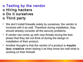 o
o
o
o

Testing by the vendor
Hiring hackers
Do it ourselves
Third party

• We don’t install firewalls solely by ourselves; the vendor is
involved with it as well. Therefore during installation, they
should already consider all the security problems.
• If vendor can come up with new threats during the testphase that they did not think of during the design or
installation of their product.
• Another thought is that the vendor of a product is maybe
less creative when testing it as they know too well what is
working on their firewall.

 