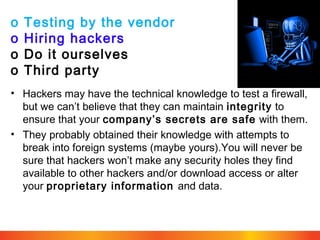 o
o
o
o

Testing by the vendor
Hiring hackers
Do it ourselves
Third party

• Hackers may have the technical knowledge to test a firewall,
but we can’t believe that they can maintain integrity to
ensure that your company’s secrets are safe with them.
• They probably obtained their knowledge with attempts to
break into foreign systems (maybe yours).You will never be
sure that hackers won’t make any security holes they find
available to other hackers and/or download access or alter
your proprietary information and data.

 