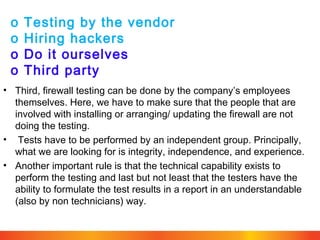 o
o
o
o

Testing by the vendor
Hiring hackers
Do it ourselves
Third party

• Third, firewall testing can be done by the company’s employees
themselves. Here, we have to make sure that the people that are
involved with installing or arranging/ updating the firewall are not
doing the testing.
• Tests have to be performed by an independent group. Principally,
what we are looking for is integrity, independence, and experience.
• Another important rule is that the technical capability exists to
perform the testing and last but not least that the testers have the
ability to formulate the test results in a report in an understandable
(also by non technicians) way.

 