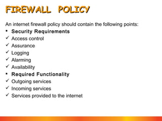 FIREWALL POLICY
An internet firewall policy should contain the following points:
 Security Requirements
 Access control
 Assurance
 Logging
 Alarming
 Availability
 Required Functionality
 Outgoing services
 Incoming services
 Services provided to the internet

 