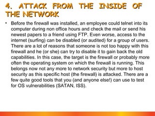 4. ATTACK FROM THE INSIDE OF
THE NETWORK
• Before the firewall was installed, an employee could telnet into its
computer during non office hours and check the mail or send his
newest papers to a friend using FTP. Even worse, access to the
internet (surfing) can be disabled (or audited) for a group of users.
There are a lot of reasons that someone is not too happy with this
firewall and he (or she) can try to disable it to gain back the old
capabilities. In this case, the target is the firewall or probably more
often the operating system on which the firewall is running. This
belongs now not any more to network security but more to host
security as this specific host (the firewall) is attacked. There are a
few quite good tools that you (and anyone else!) can use to test
for OS vulnerabilities (SATAN, ISS).

 