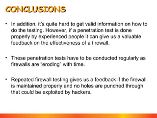 CONCLUSIONS
• In addition, it’s quite hard to get valid information on how to
do the testing. However, if a penetration test is done
properly by experienced people it can give us a valuable
feedback on the effectiveness of a firewall.
• These penetration tests have to be conducted regularly as
firewalls are “eroding” with time.
• Repeated firewall testing gives us a feedback if the firewall
is maintained properly and no holes are punched through
that could be exploited by hackers.

 