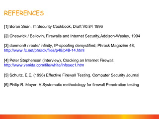 REFERENCES
[1] Boran Sean, IT Security Cookbook, Draft V0.84 1996
[2] Cheswick / Bellovin, Firewalls and Internet Security,Addison-Wesley, 1994
[3] daemon9 / route/ infinity, IP-spoofing demystified, Phrack Magazine 48,
http://www.fc.net/phrack/files/p48/p48-14.html
[4] Peter Stephenson (interview), Cracking an Internet Firewall,
http://www.venida.com/file/white/infosec1.htm
[5] Schultz, E.E. (1996) Effective Firewall Testing. Computer Security Journal
[6] Philip R. Moyer, A Systematic methodology for firewall Penetration testing

 