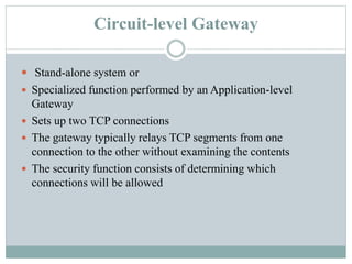 Circuit-level Gateway
 Stand-alone system or
 Specialized function performed by an Application-level
Gateway
 Sets up two TCP connections
 The gateway typically relays TCP segments from one
connection to the other without examining the contents
 The security function consists of determining which
connections will be allowed
 