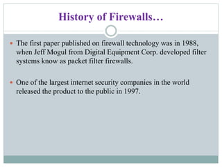 History of Firewalls…
 The first paper published on firewall technology was in 1988,
when Jeff Mogul from Digital Equipment Corp. developed filter
systems know as packet filter firewalls.
 One of the largest internet security companies in the world
released the product to the public in 1997.
 