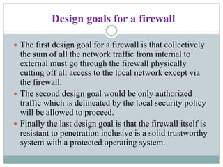 Design goals for a firewall
 The first design goal for a firewall is that collectively
the sum of all the network traffic from internal to
external must go through the firewall physically
cutting off all access to the local network except via
the firewall.
 The second design goal would be only authorized
traffic which is delineated by the local security policy
will be allowed to proceed.
 Finally the last design goal is that the firewall itself is
resistant to penetration inclusive is a solid trustworthy
system with a protected operating system.
 