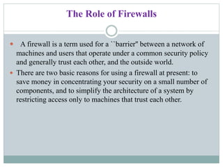 The Role of Firewalls
 A firewall is a term used for a ``barrier'' between a network of
machines and users that operate under a common security policy
and generally trust each other, and the outside world.
 There are two basic reasons for using a firewall at present: to
save money in concentrating your security on a small number of
components, and to simplify the architecture of a system by
restricting access only to machines that trust each other.
 