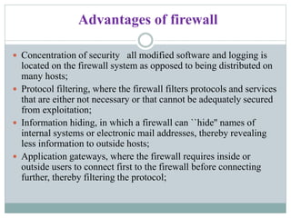 Advantages of firewall
 Concentration of security all modified software and logging is
located on the firewall system as opposed to being distributed on
many hosts;
 Protocol filtering, where the firewall filters protocols and services
that are either not necessary or that cannot be adequately secured
from exploitation;
 Information hiding, in which a firewall can ``hide'' names of
internal systems or electronic mail addresses, thereby revealing
less information to outside hosts;
 Application gateways, where the firewall requires inside or
outside users to connect first to the firewall before connecting
further, thereby filtering the protocol;
 