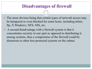 Disadvantages of firewall
 The most obvious being that certain types of network access may
be hampered or even blocked for some hosts, including telnet,
ftp, X Windows, NFS, NIS, etc.
 A second disadvantage with a firewall system is that it
concentrates security in one spot as opposed to distributing it
among systems, thus a compromise of the firewall could be
disastrous to other less-protected systems on the subnet.
 