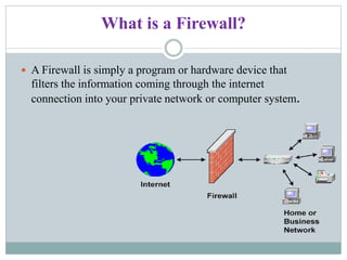 What is a Firewall?
 A Firewall is simply a program or hardware device that
filters the information coming through the internet
connection into your private network or computer system.
 