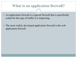 What is an application firewall?
 An application firewall is a special firewall that is specifically
coded for the type of traffic it is inspecting.
 The most widely developed application firewall is the web
application firewall.
 