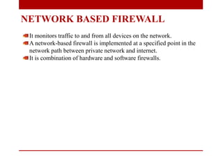 NETWORK BASED FIREWALL
It monitors traffic to and from all devices on the network.
A network-based firewall is implemented at a specified point in the
network path between private network and internet.
It is combination of hardware and software firewalls.
 