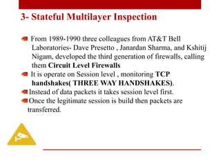 From 1989-1990 three colleagues from AT&T Bell
Laboratories- Dave Presetto , Janardan Sharma, and Kshitij
Nigam, developed the third generation of firewalls, calling
them Circuit Level Firewalls
It is operate on Session level , monitoring TCP
handshakes( THREE WAY HANDSHAKES).
Instead of data packets it takes session level first.
Once the legitimate session is build then packets are
transferred.
3- Stateful Multilayer Inspection
 