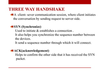 THREE WAY HANDSHAKE
A client- sever communication session, where client initiates
the conversation by sending request to server side.
SYN (Synchronize)
Used to initiate & establishes a connection .
It also helps you synchronize the sequence number between
the devices.
It send a sequence number through which it will connect.
ACK(acknowledgement)
Helps to confirm the other side that it has received the SYN
packet.
 