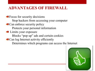 ADVANTAGES OF FIREWALL
Focus for security decisions
Stop hackers from accessing your computer
Can enforce security policy
Protects your personal information
Limits your exposure
Blocks “pop up” ads and certain cookies
Can log Internet activity efficiently
Determines which programs can access the Internet
 