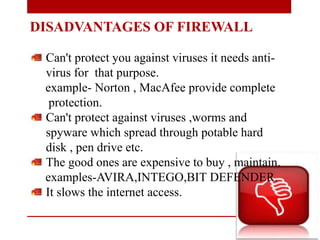 DISADVANTAGES OF FIREWALL
Can't protect you against viruses it needs anti-
virus for that purpose.
example- Norton , MacAfee provide complete
protection.
Can't protect against viruses ,worms and
spyware which spread through potable hard
disk , pen drive etc.
The good ones are expensive to buy , maintain.
examples-AVIRA,INTEGO,BIT DEFENDER.
It slows the internet access.
 