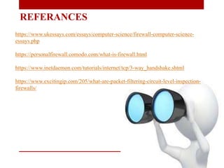 REFERANCES
https://www.ukessays.com/essays/computer-science/firewall-computer-science-
essays.php
https://personalfirewall.comodo.com/what-is-firewall.html
https://www.inetdaemon.com/tutorials/internet/tcp/3-way_handshake.shtml
https://www.excitingip.com/205/what-are-packet-filtering-circuit-level-inspection-
firewalls/
 