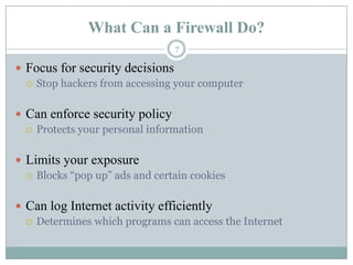 What Can a Firewall Do?Focus for security decisionsStop hackers from accessing your computerCan enforce security policyProtects your personal informationLimits your exposureBlocks “pop up” ads and certain cookiesCan log Internet activity efficientlyDetermines which programs can access the Internet7