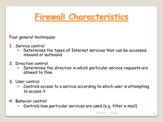 Firewall Characteristics

Four general techniques:

1. Service control
    • Determines the types of Internet services that can be accessed,
       inbound or outbound

2. Direction control
    • Determines the direction in which particular service requests are
       allowed to flow

3. User control
    • Controls access to a service according to which user is attempting
      to access it

4. Behavior control
    • Controls how particular services are used (e.g. filter e-mail)
                                              2/4/2013   Firewall          11
 