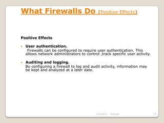 What Firewalls Do                            (Positive Effects)




Positive Effects

   User authentication.
     Firewalls can be configured to require user authentication. This
    allows network administrators to control ,track specific user activity.

   Auditing and logging.
    By configuring a firewall to log and audit activity, information may
    be kept and analyzed at a later date.




                                            2/4/2013   Firewall               13
 