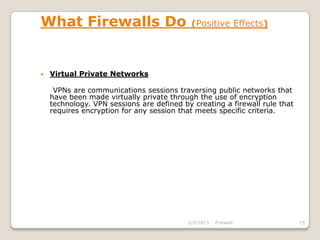 What Firewalls Do                           (Positive Effects)




   Virtual Private Networks

     VPNs are communications sessions traversing public networks that
    have been made virtually private through the use of encryption
    technology. VPN sessions are defined by creating a firewall rule that
    requires encryption for any session that meets specific criteria.




                                           2/4/2013   Firewall              15
 