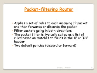 Packet-filtering Router


◦ Applies a set of rules to each incoming IP packet
  and then forwards or discards the packet
◦ Filter packets going in both directions
◦ The packet filter is typically set up as a list of
  rules based on matches to fields in the IP or TCP
  header
◦ Two default policies (discard or forward)




                              2/4/2013   Firewall      25
 