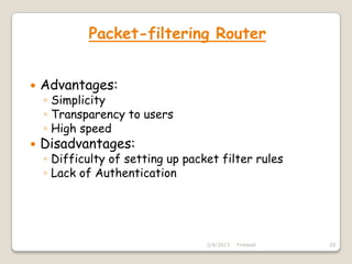 Packet-filtering Router


   Advantages:
    ◦ Simplicity
    ◦ Transparency to users
    ◦ High speed
   Disadvantages:
    ◦ Difficulty of setting up packet filter rules
    ◦ Lack of Authentication




                                   2/4/2013   Firewall   29
 