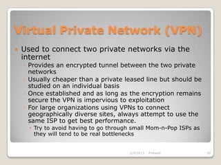 Virtual Private Network (VPN)
   Used to connect two private networks via the
    internet
    ◦ Provides an encrypted tunnel between the two private
      networks
    ◦ Usually cheaper than a private leased line but should be
      studied on an individual basis
    ◦ Once established and as long as the encryption remains
      secure the VPN is impervious to exploitation
    ◦ For large organizations using VPNs to connect
      geographically diverse sites, always attempt to use the
      same ISP to get best performance.
       Try to avoid having to go through small Mom-n-Pop ISPs as
        they will tend to be real bottlenecks


                                        2/4/2013   Firewall         39
 