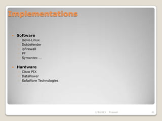 Implementations

   Software
    ◦   Devil-Linux
    ◦   Dotdefender
    ◦   ipfirewall
    ◦   PF
    ◦   Symantec …

   Hardware
    ◦ Cisco PIX
    ◦ DataPower
    ◦ SofaWare Technologies




                              2/4/2013   Firewall   41
 