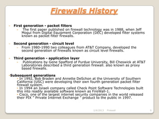 Firewalls History
•   First generation - packet filters
      •   The first paper published on firewall technology was in 1988, when Jeff
         Mogul from Digital Equipment Corporation (DEC) developed filter systems
         known as packet filter firewalls.

•   Second generation - circuit level
     • From 1980-1990 two colleagues from AT&T Company, developed the
        second generation of firewalls known as circuit level firewalls.

•   Third generation - application layer
     •   Publications by Gene Spafford of Purdue University, Bill Cheswick at AT&T
        Laboratories described a third generation firewall. also known as proxy
        based firewalls.

•Subsequent generations
    • In 1992, Bob Braden and Annette DeSchon at the University of Southern
    California (USC) were developing their own fourth generation packet filter
    firewall system.
    • In 1994 an Israeli company called Check Point Software Technologies built
    this into readily available software known as FireWall-1.
    • Cisco, one of the largest internet security companies in the world released
    their PIX ” Private Internet Exchange ” product to the public in 1997.


                                                   2/4/2013   Firewall               6
 