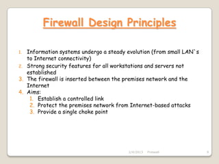 Firewall Design Principles

1. Information systems undergo a steady evolution (from small LAN`s
   to Internet connectivity)
2. Strong security features for all workstations and servers not
   established
3. The firewall is inserted between the premises network and the
   Internet
4. Aims:
    1. Establish a controlled link
    2. Protect the premises network from Internet-based attacks
    3. Provide a single choke point




                                        2/4/2013   Firewall           9
 