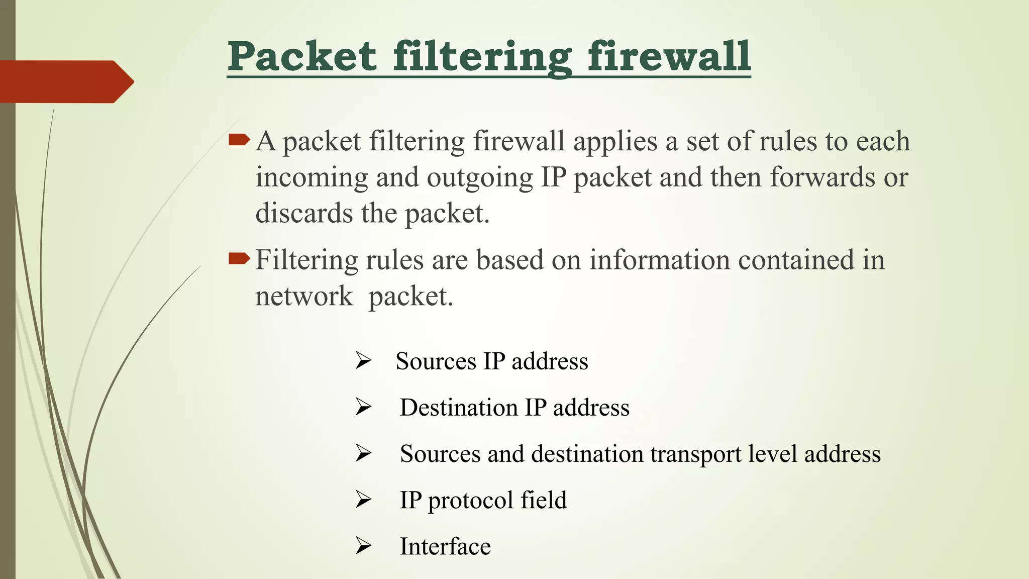 Packet filtering firewall
A packet filtering firewall applies a set of rules to each
incoming and outgoing IP packet and then forwards or
discards the packet.
Filtering rules are based on information contained in
network packet.
 Sources IP address
 Destination IP address
 Sources and destination transport level address
 IP protocol field
 Interface
 