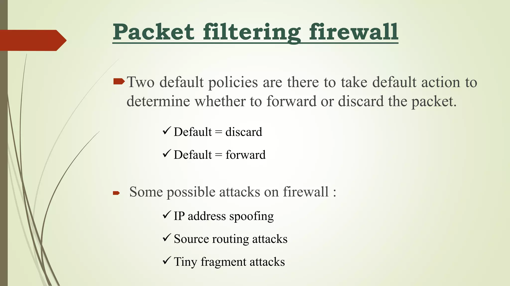 Packet filtering firewall
Two default policies are there to take default action to
determine whether to forward or discard the packet.
 Some possible attacks on firewall :
 Default = discard
 Default = forward
 IP address spoofing
 Source routing attacks
 Tiny fragment attacks
 