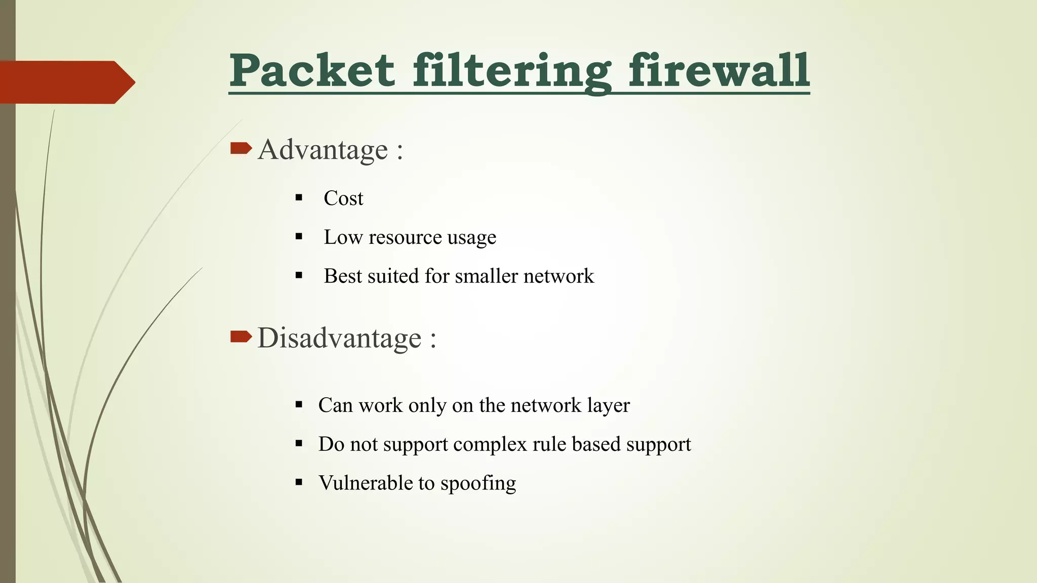 Packet filtering firewall
Advantage :
Disadvantage :
 Cost
 Low resource usage
 Best suited for smaller network
 Can work only on the network layer
 Do not support complex rule based support
 Vulnerable to spoofing
 