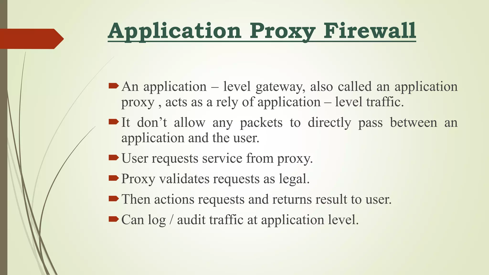 Application Proxy Firewall
An application – level gateway, also called an application
proxy , acts as a rely of application – level traffic.
It don’t allow any packets to directly pass between an
application and the user.
User requests service from proxy.
Proxy validates requests as legal.
Then actions requests and returns result to user.
Can log / audit traffic at application level.
 