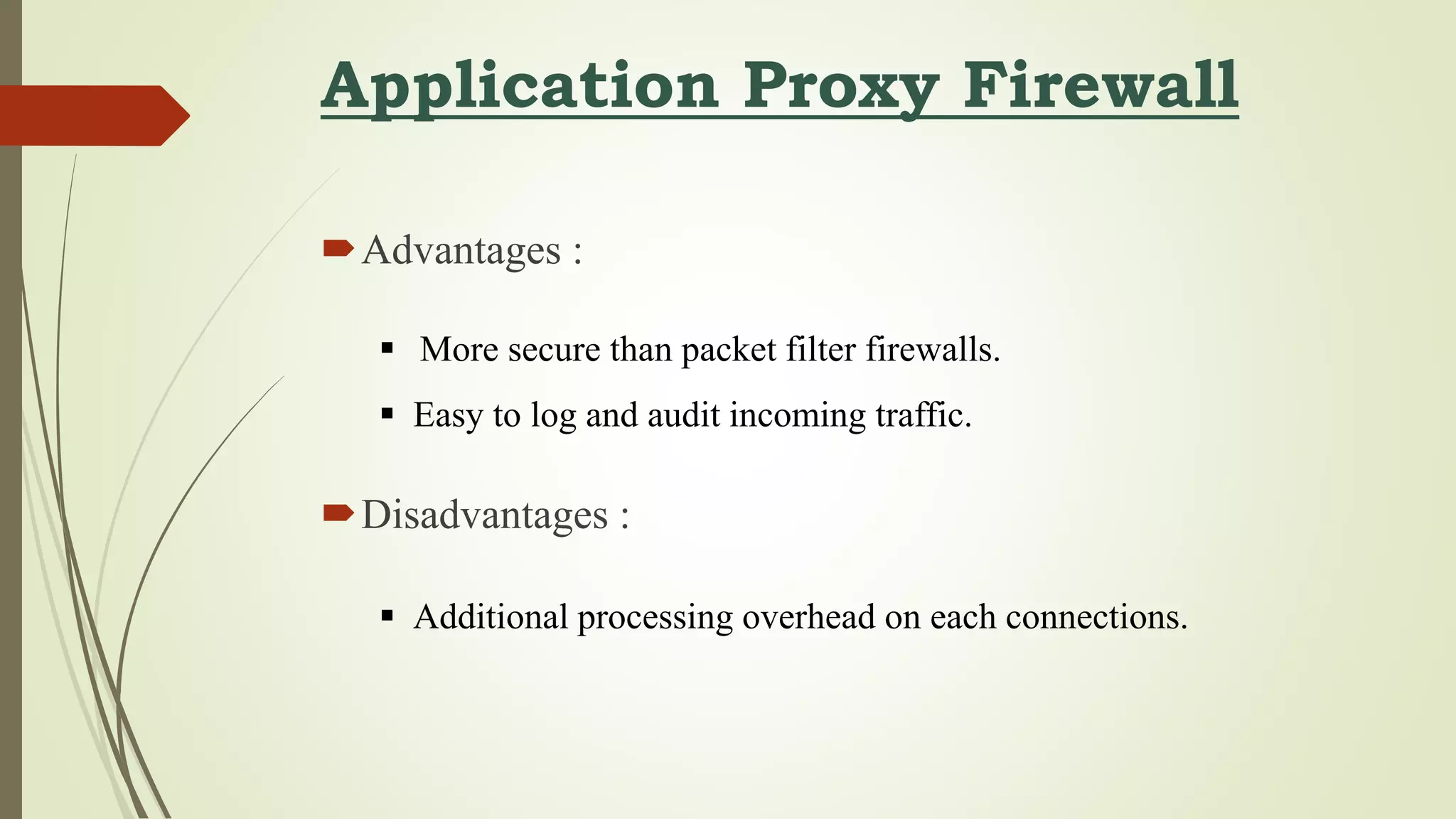 Application Proxy Firewall
Advantages :
Disadvantages :
 More secure than packet filter firewalls.
 Easy to log and audit incoming traffic.
 Additional processing overhead on each connections.
 