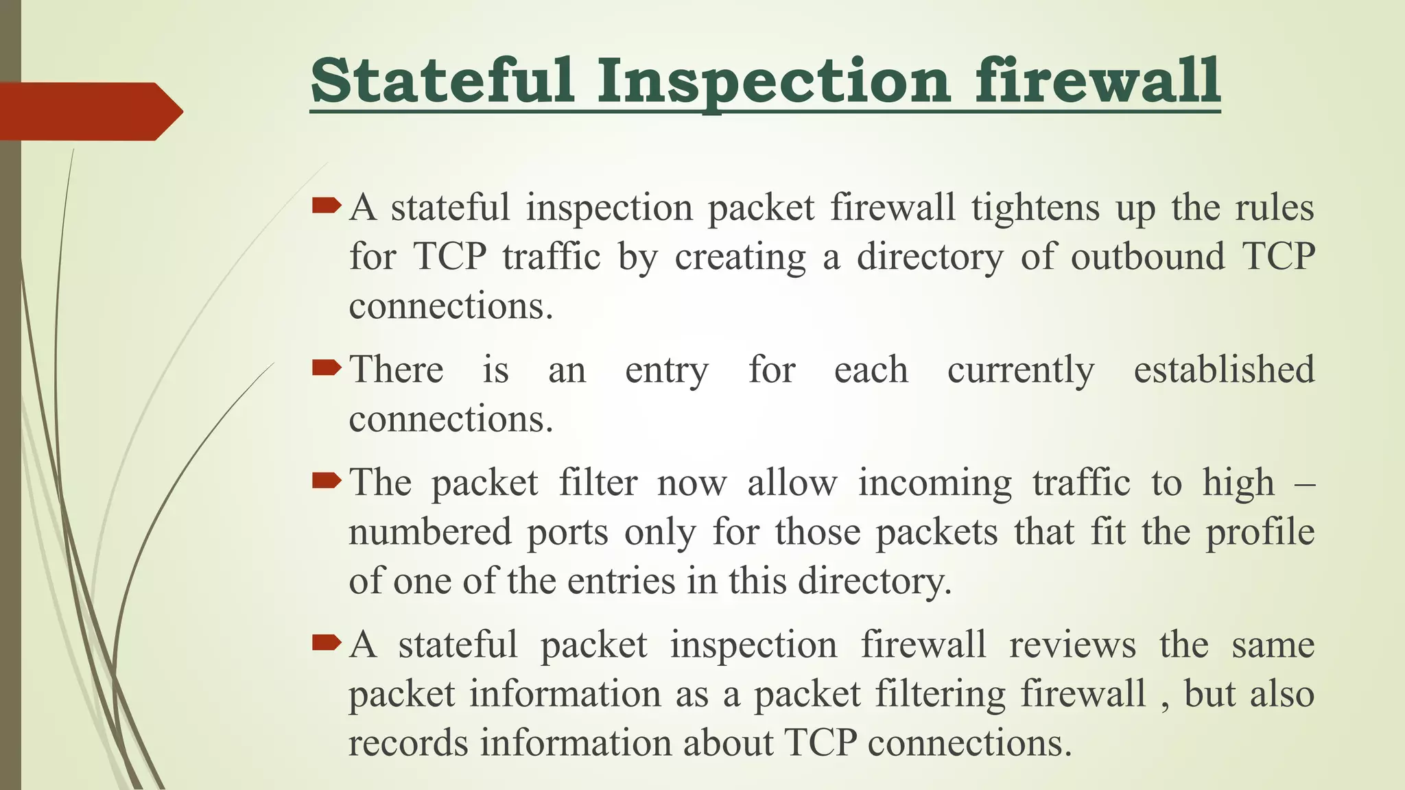 Stateful Inspection firewall
A stateful inspection packet firewall tightens up the rules
for TCP traffic by creating a directory of outbound TCP
connections.
There is an entry for each currently established
connections.
The packet filter now allow incoming traffic to high –
numbered ports only for those packets that fit the profile
of one of the entries in this directory.
A stateful packet inspection firewall reviews the same
packet information as a packet filtering firewall , but also
records information about TCP connections.
 