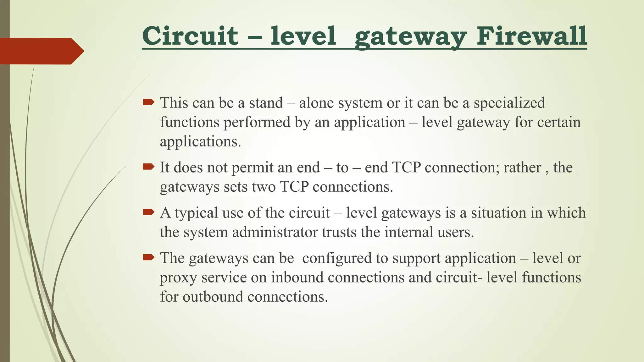 Circuit – level gateway Firewall
 This can be a stand – alone system or it can be a specialized
functions performed by an application – level gateway for certain
applications.
 It does not permit an end – to – end TCP connection; rather , the
gateways sets two TCP connections.
 A typical use of the circuit – level gateways is a situation in which
the system administrator trusts the internal users.
 The gateways can be configured to support application – level or
proxy service on inbound connections and circuit- level functions
for outbound connections.
 
