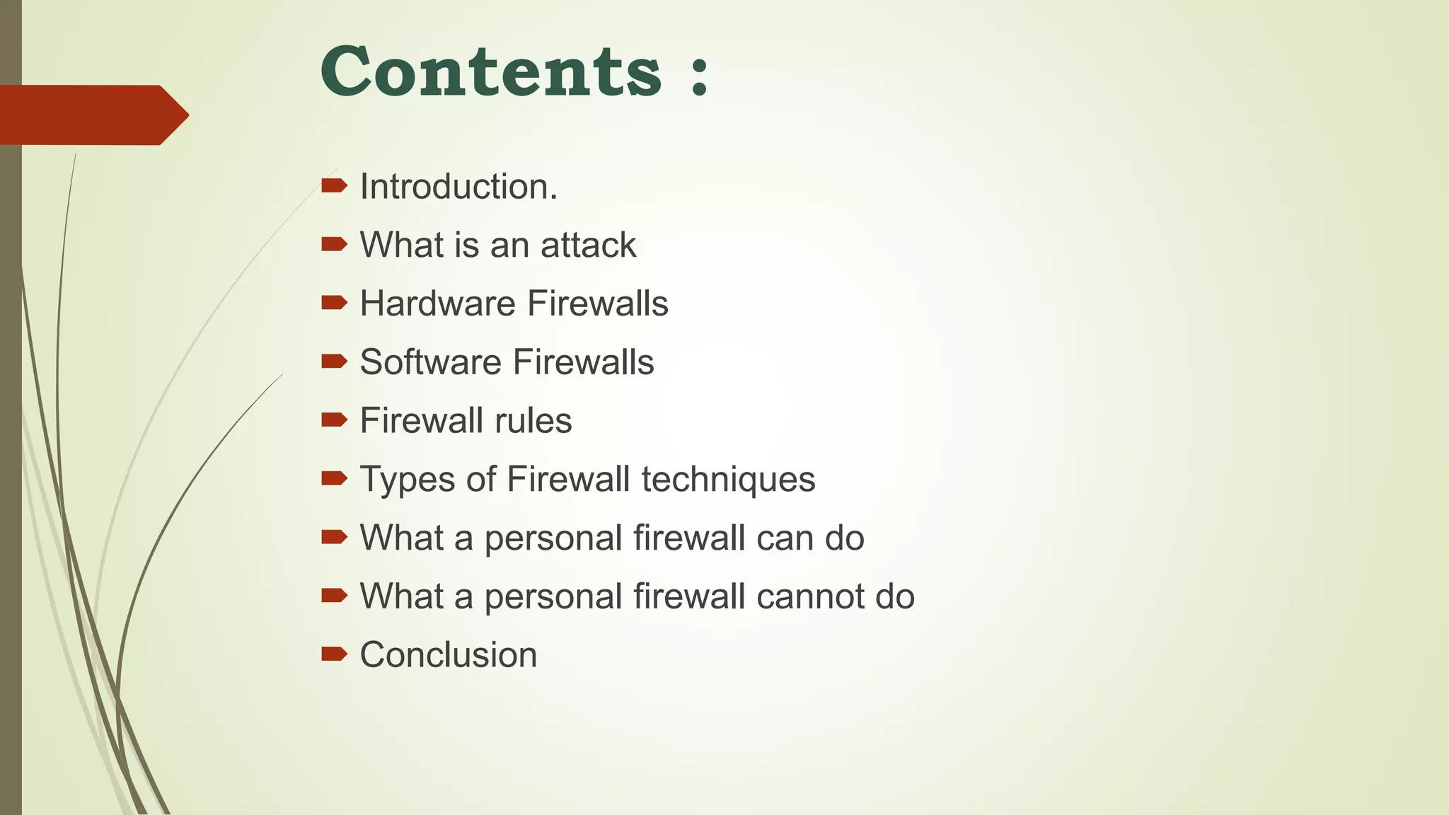 Contents :
 Introduction.
 What is an attack
 Hardware Firewalls
 Software Firewalls
 Firewall rules
 Types of Firewall techniques
 What a personal firewall can do
 What a personal firewall cannot do
 Conclusion
 