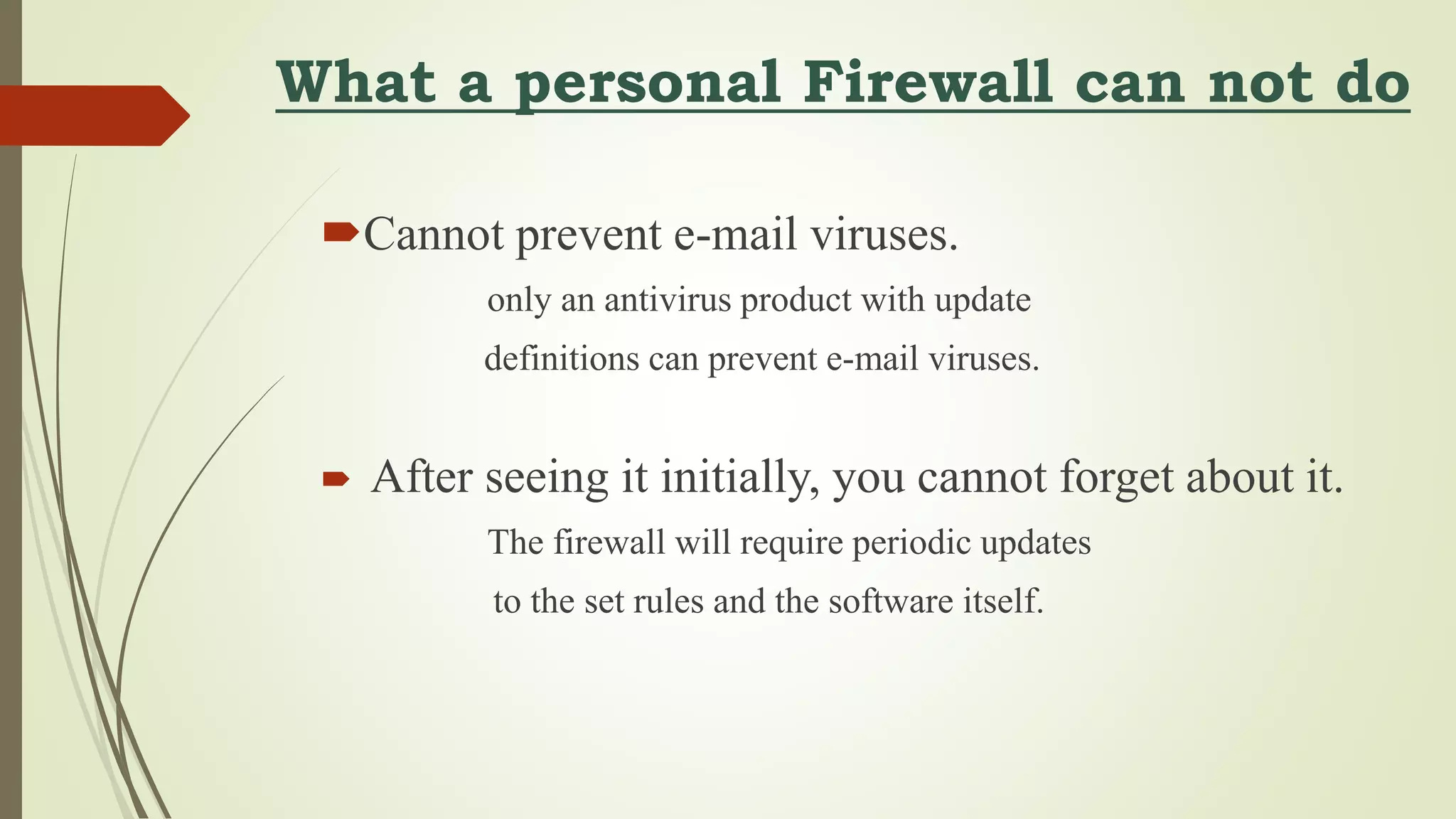 What a personal Firewall can not do
Cannot prevent e-mail viruses.
only an antivirus product with update
definitions can prevent e-mail viruses.
 After seeing it initially, you cannot forget about it.
The firewall will require periodic updates
to the set rules and the software itself.
 