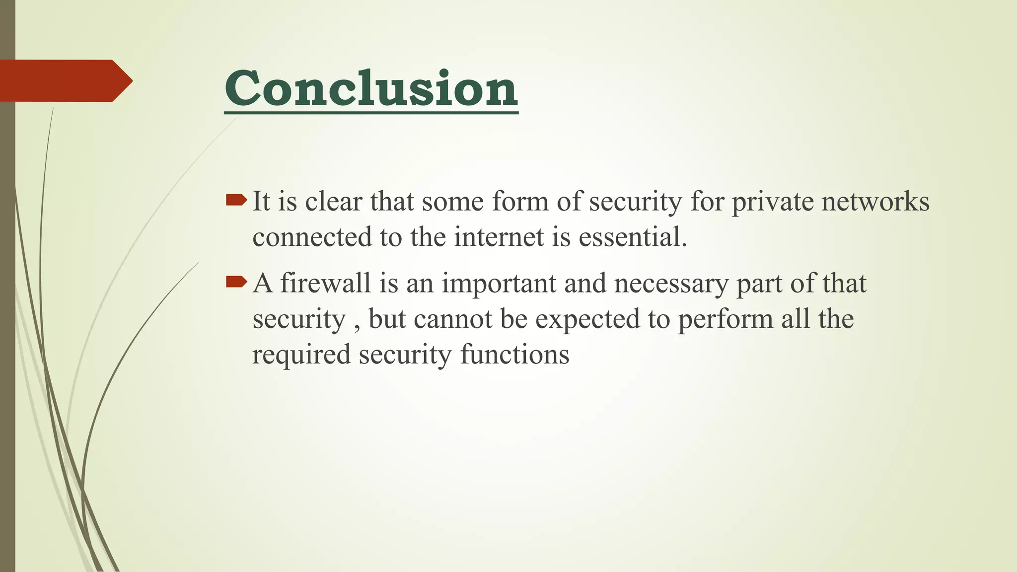 Conclusion
It is clear that some form of security for private networks
connected to the internet is essential.
A firewall is an important and necessary part of that
security , but cannot be expected to perform all the
required security functions
 