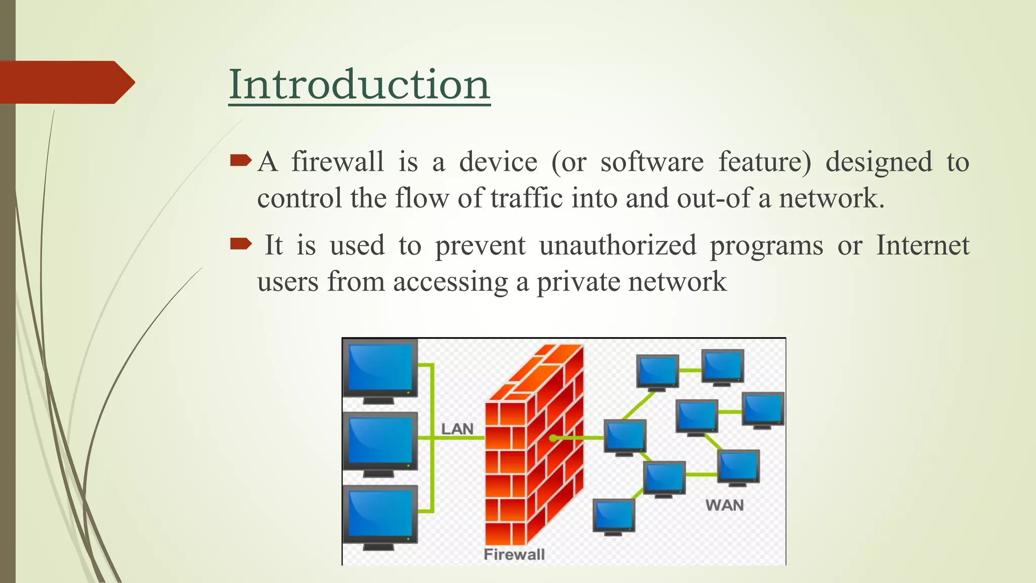 Introduction
A firewall is a device (or software feature) designed to
control the flow of traffic into and out-of a network.
 It is used to prevent unauthorized programs or Internet
users from accessing a private network
 