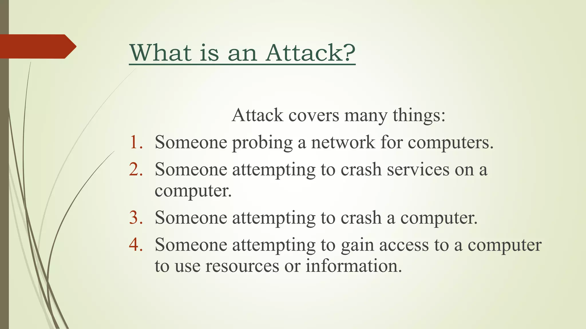 What is an Attack?
Attack covers many things:
1. Someone probing a network for computers.
2. Someone attempting to crash services on a
computer.
3. Someone attempting to crash a computer.
4. Someone attempting to gain access to a computer
to use resources or information.
 