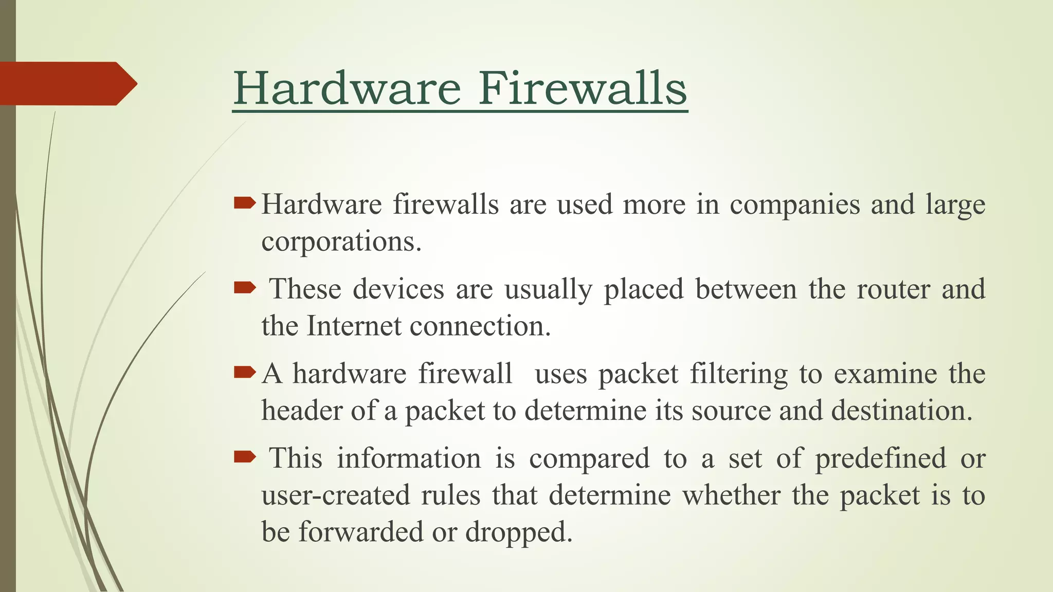 Hardware Firewalls
Hardware firewalls are used more in companies and large
corporations.
 These devices are usually placed between the router and
the Internet connection.
A hardware firewall uses packet filtering to examine the
header of a packet to determine its source and destination.
 This information is compared to a set of predefined or
user-created rules that determine whether the packet is to
be forwarded or dropped.
 