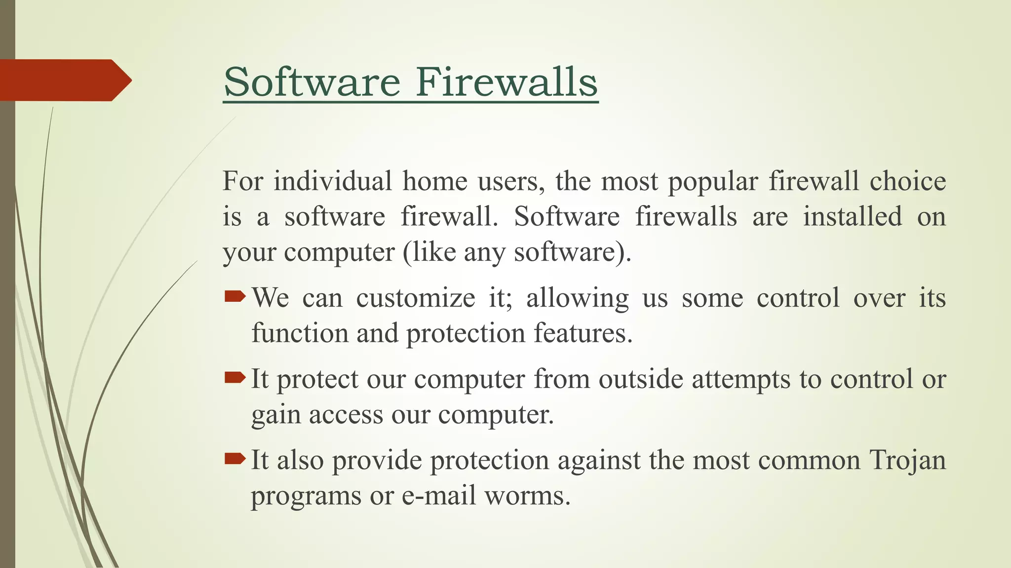 Software Firewalls
For individual home users, the most popular firewall choice
is a software firewall. Software firewalls are installed on
your computer (like any software).
We can customize it; allowing us some control over its
function and protection features.
It protect our computer from outside attempts to control or
gain access our computer.
It also provide protection against the most common Trojan
programs or e-mail worms.
 