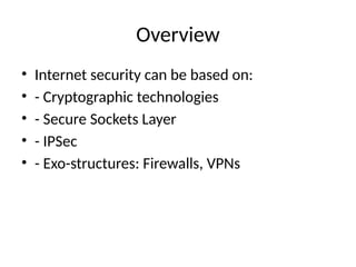 Overview
• Internet security can be based on:
• - Cryptographic technologies
• - Secure Sockets Layer
• - IPSec
• - Exo-structures: Firewalls, VPNs
 