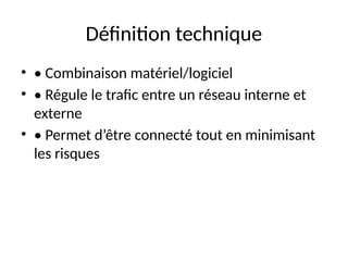 Définition technique
• • Combinaison matériel/logiciel
• • Régule le trafic entre un réseau interne et
externe
• • Permet d’être connecté tout en minimisant
les risques
 